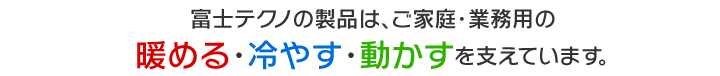 富士テクノの製品は、ご家庭・業務用の暖める・冷やす・動かすを支えています。