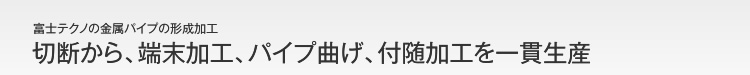 切断から、端末加工、パイプ曲げ、付随加工を一貫生産